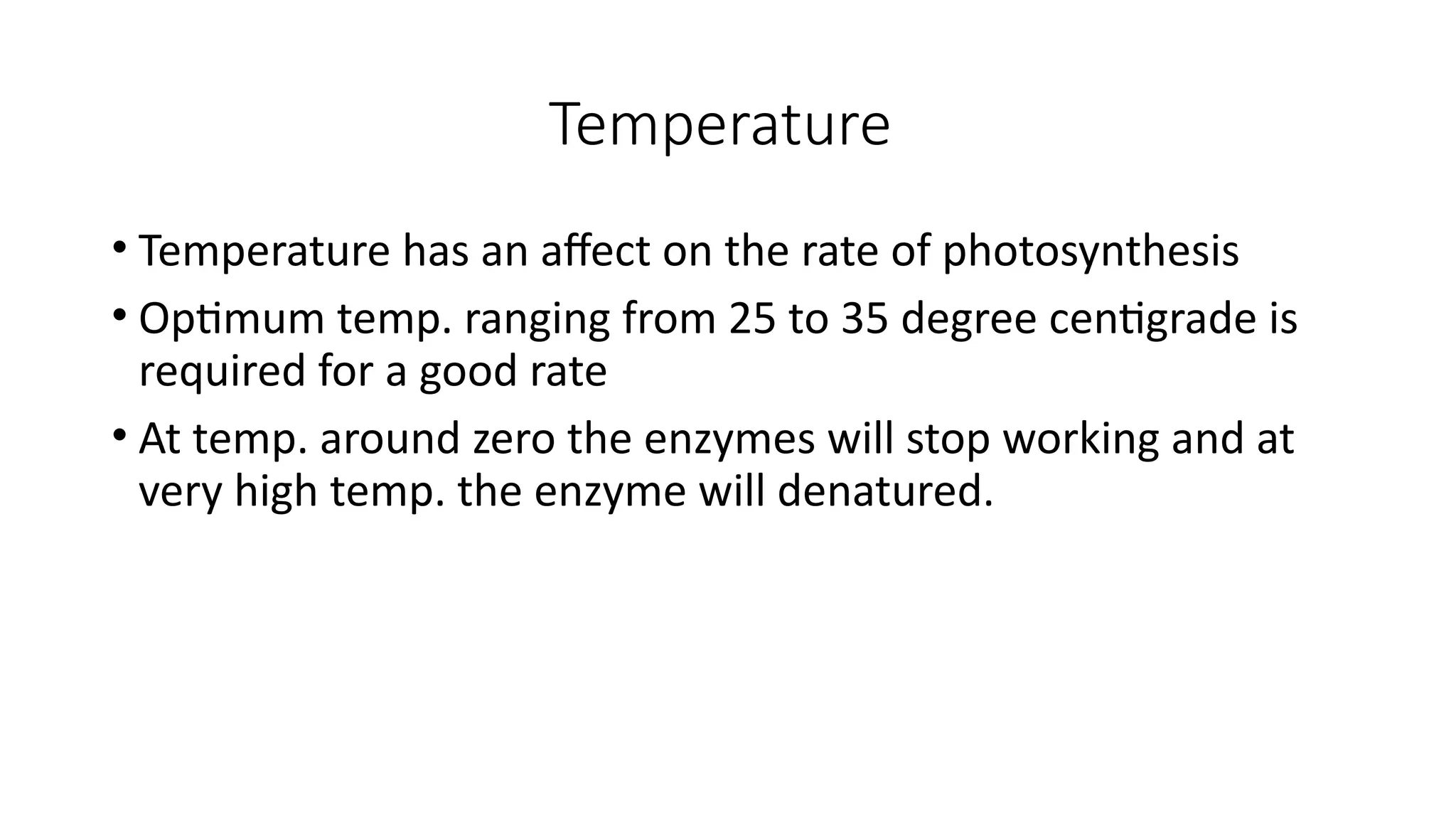 Temperature
• Temperature has an affect on the rate of photosynthesis
• Optimum temp. ranging from 25 to 35 degree centigrade is
required for a good rate
• At temp. around zero the enzymes will stop working and at
very high temp. the enzyme will denatured.
 