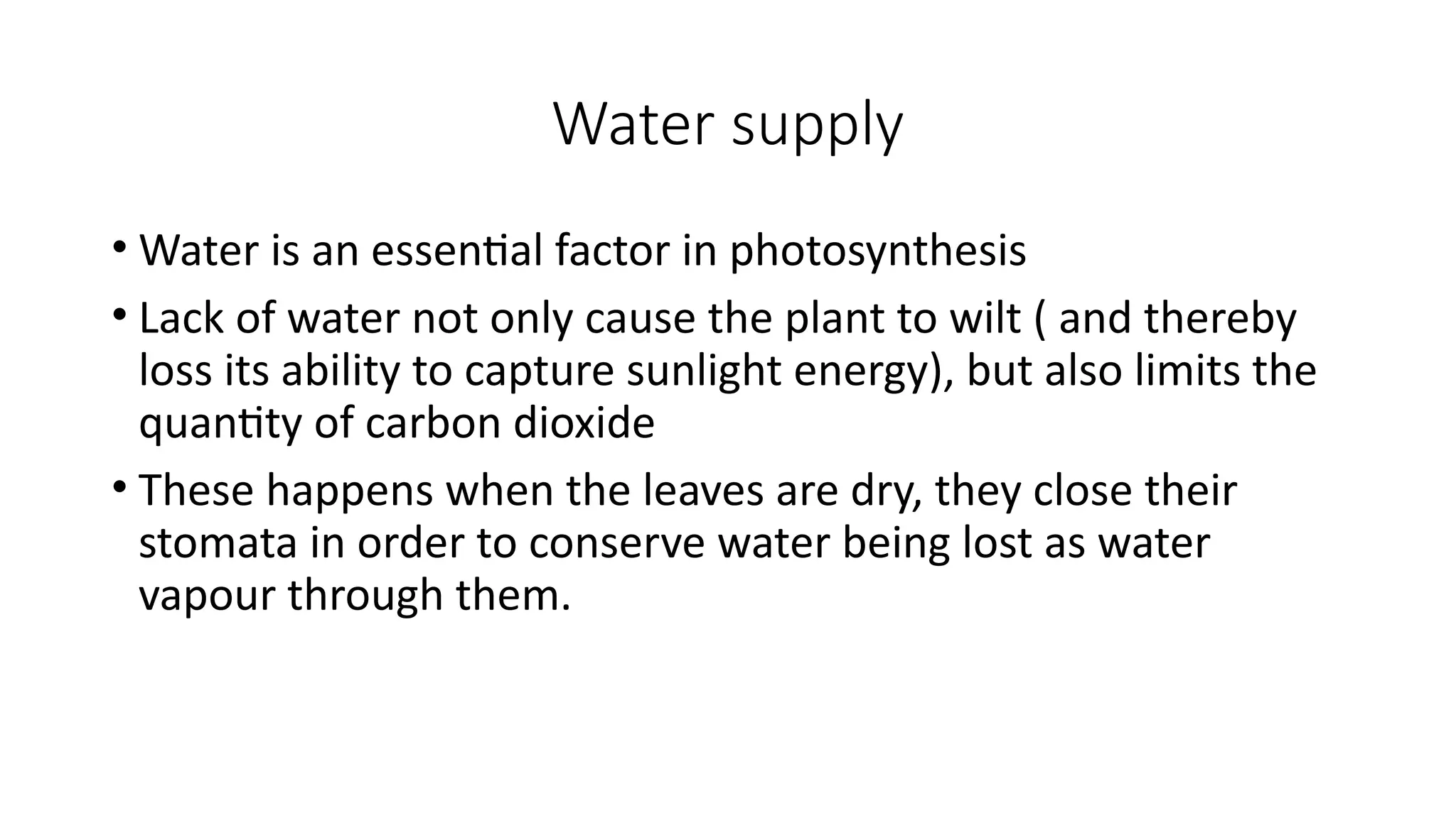 Water supply
• Water is an essential factor in photosynthesis
• Lack of water not only cause the plant to wilt ( and thereby
loss its ability to capture sunlight energy), but also limits the
quantity of carbon dioxide
• These happens when the leaves are dry, they close their
stomata in order to conserve water being lost as water
vapour through them.
 