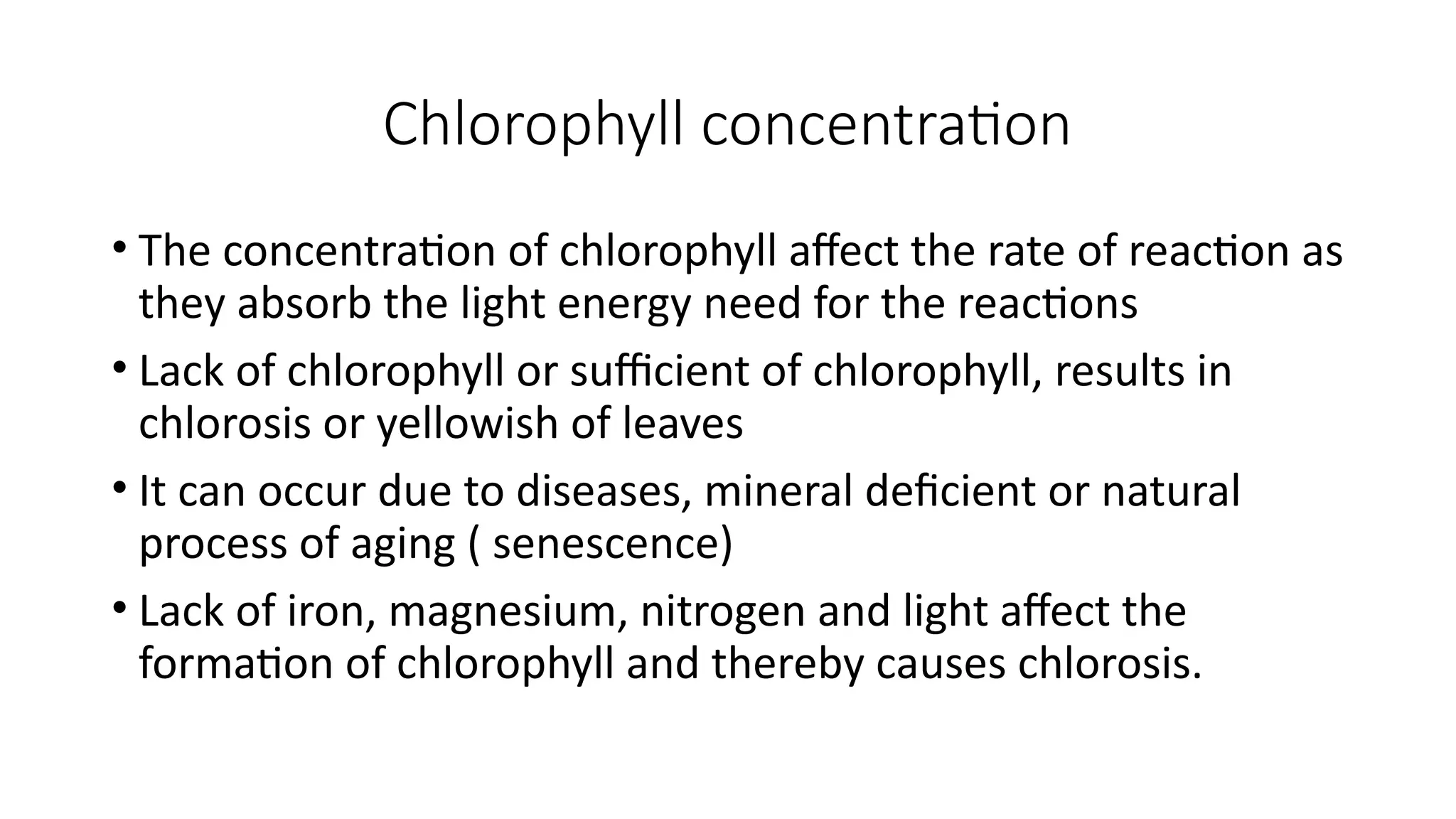 Chlorophyll concentration
• The concentration of chlorophyll affect the rate of reaction as
they absorb the light energy need for the reactions
• Lack of chlorophyll or sufficient of chlorophyll, results in
chlorosis or yellowish of leaves
• It can occur due to diseases, mineral deficient or natural
process of aging ( senescence)
• Lack of iron, magnesium, nitrogen and light affect the
formation of chlorophyll and thereby causes chlorosis.
 