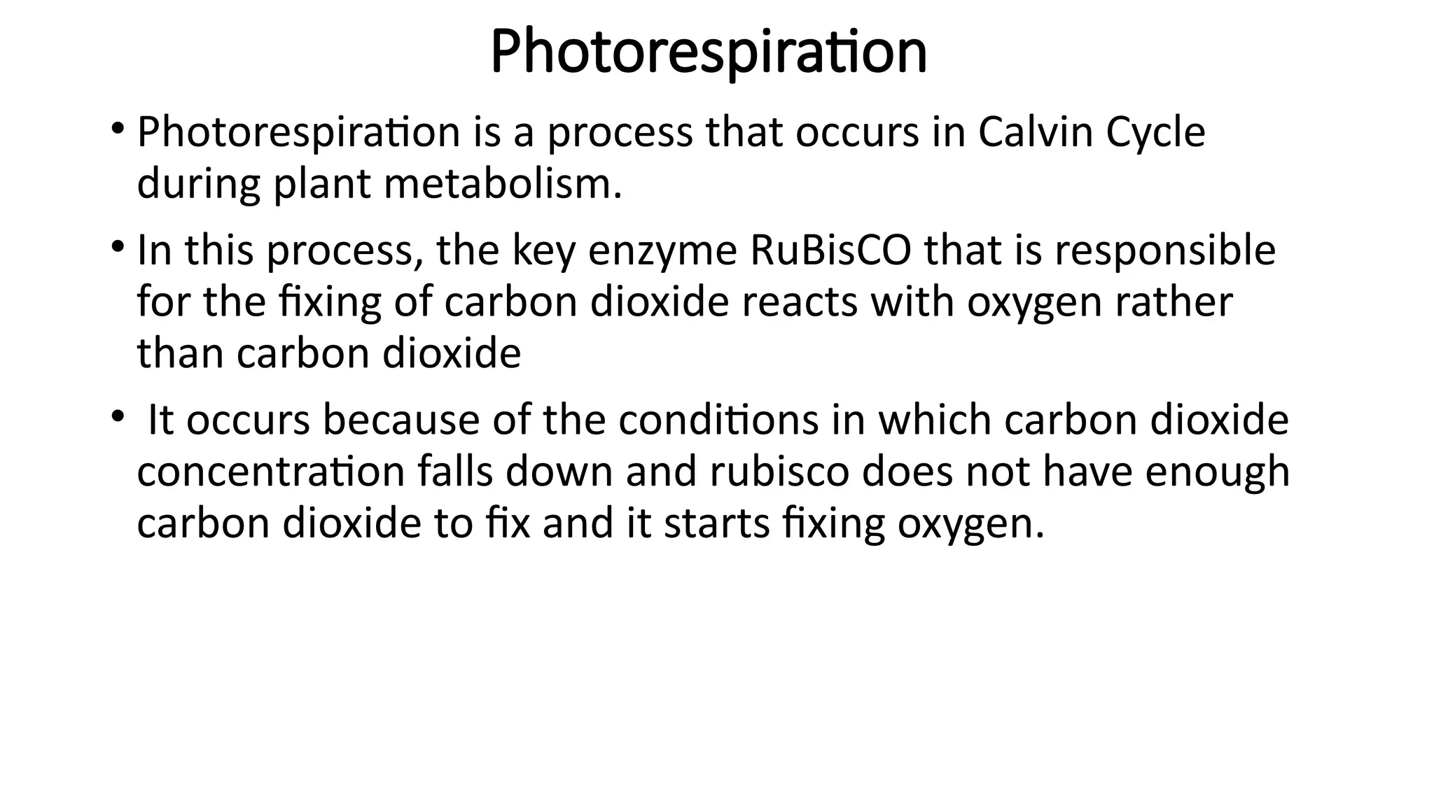 Photorespiration
• Photorespiration is a process that occurs in Calvin Cycle
during plant metabolism.
• In this process, the key enzyme RuBisCO that is responsible
for the fixing of carbon dioxide reacts with oxygen rather
than carbon dioxide
• It occurs because of the conditions in which carbon dioxide
concentration falls down and rubisco does not have enough
carbon dioxide to fix and it starts fixing oxygen.
 