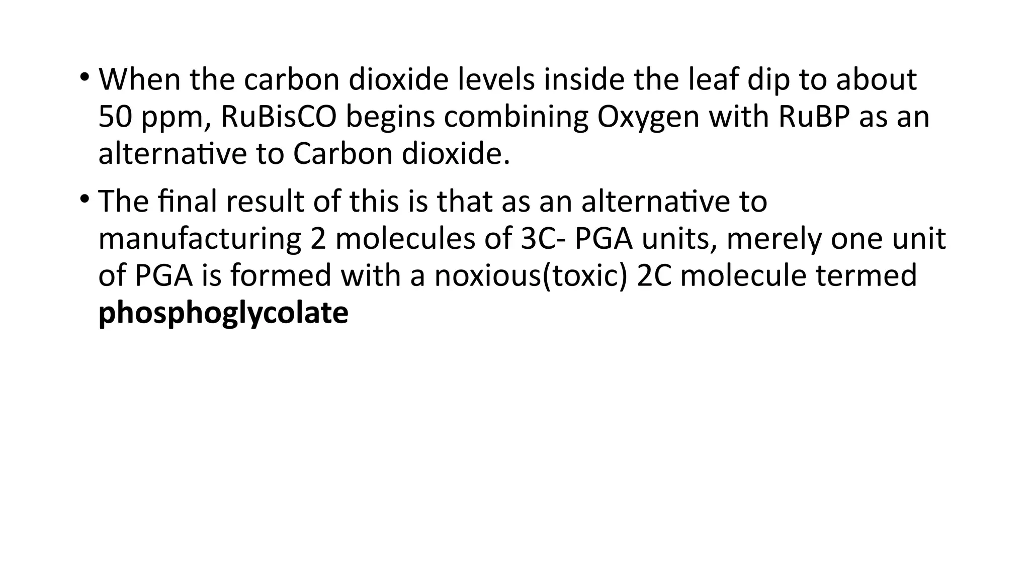 • When the carbon dioxide levels inside the leaf dip to about
50 ppm, RuBisCO begins combining Oxygen with RuBP as an
alternative to Carbon dioxide.
• The final result of this is that as an alternative to
manufacturing 2 molecules of 3C- PGA units, merely one unit
of PGA is formed with a noxious(toxic) 2C molecule termed
phosphoglycolate
 