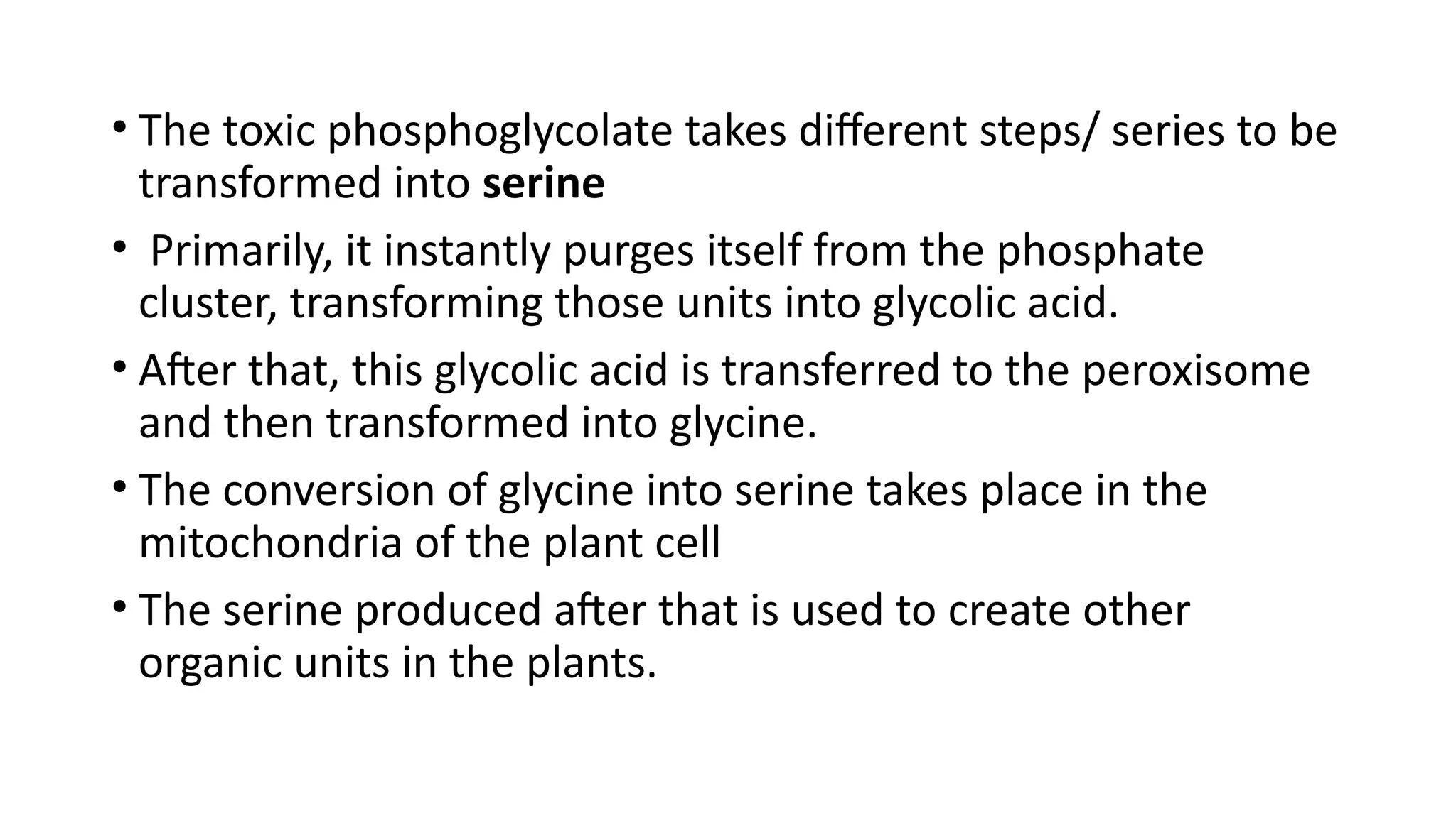 • The toxic phosphoglycolate takes different steps/ series to be
transformed into serine
• Primarily, it instantly purges itself from the phosphate
cluster, transforming those units into glycolic acid.
• After that, this glycolic acid is transferred to the peroxisome
and then transformed into glycine.
• The conversion of glycine into serine takes place in the
mitochondria of the plant cell
• The serine produced after that is used to create other
organic units in the plants.
 