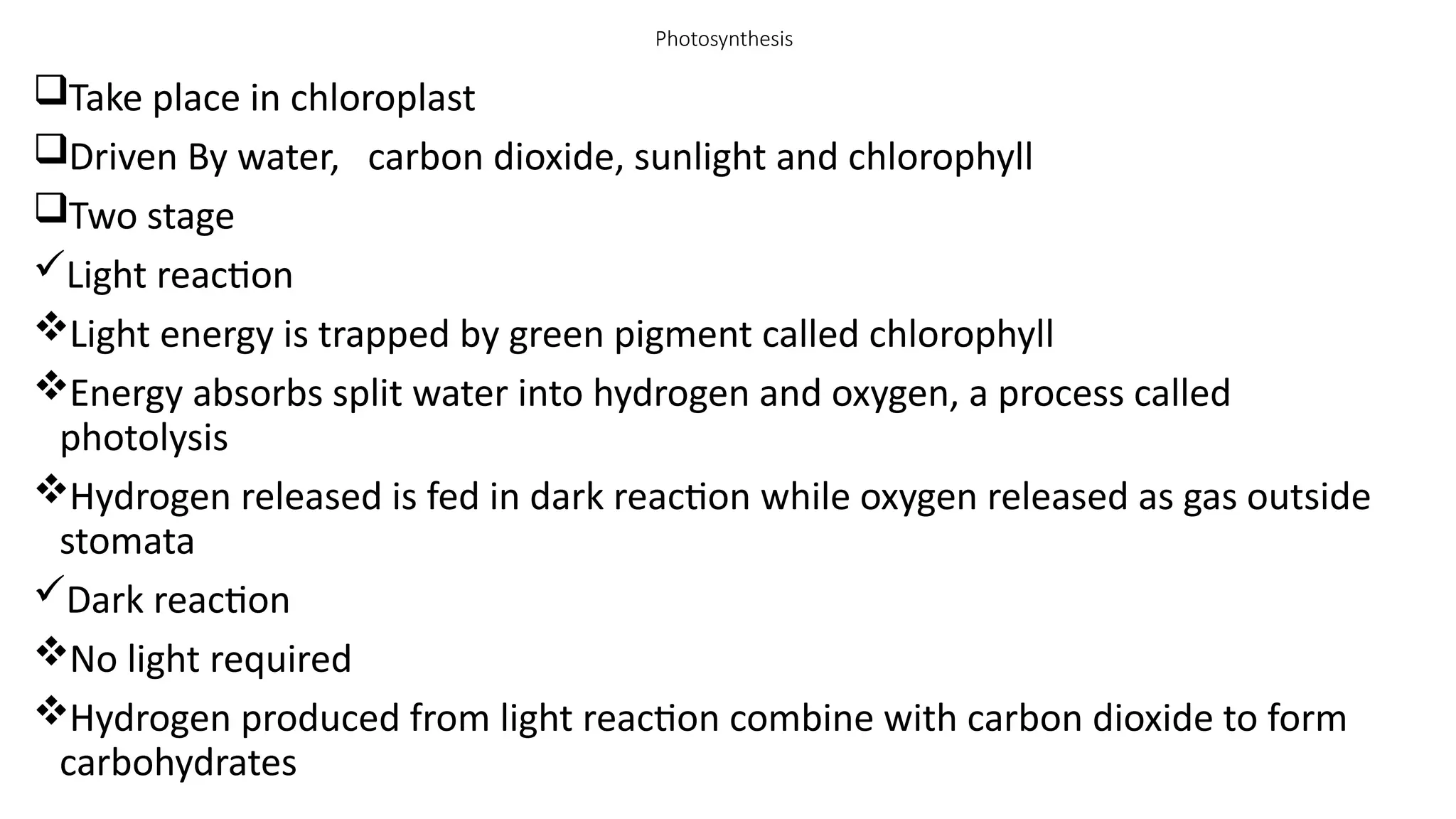 Photosynthesis
Take place in chloroplast
Driven By water, carbon dioxide, sunlight and chlorophyll
Two stage
Light reaction
Light energy is trapped by green pigment called chlorophyll
Energy absorbs split water into hydrogen and oxygen, a process called
photolysis
Hydrogen released is fed in dark reaction while oxygen released as gas outside
stomata
Dark reaction
No light required
Hydrogen produced from light reaction combine with carbon dioxide to form
carbohydrates
 