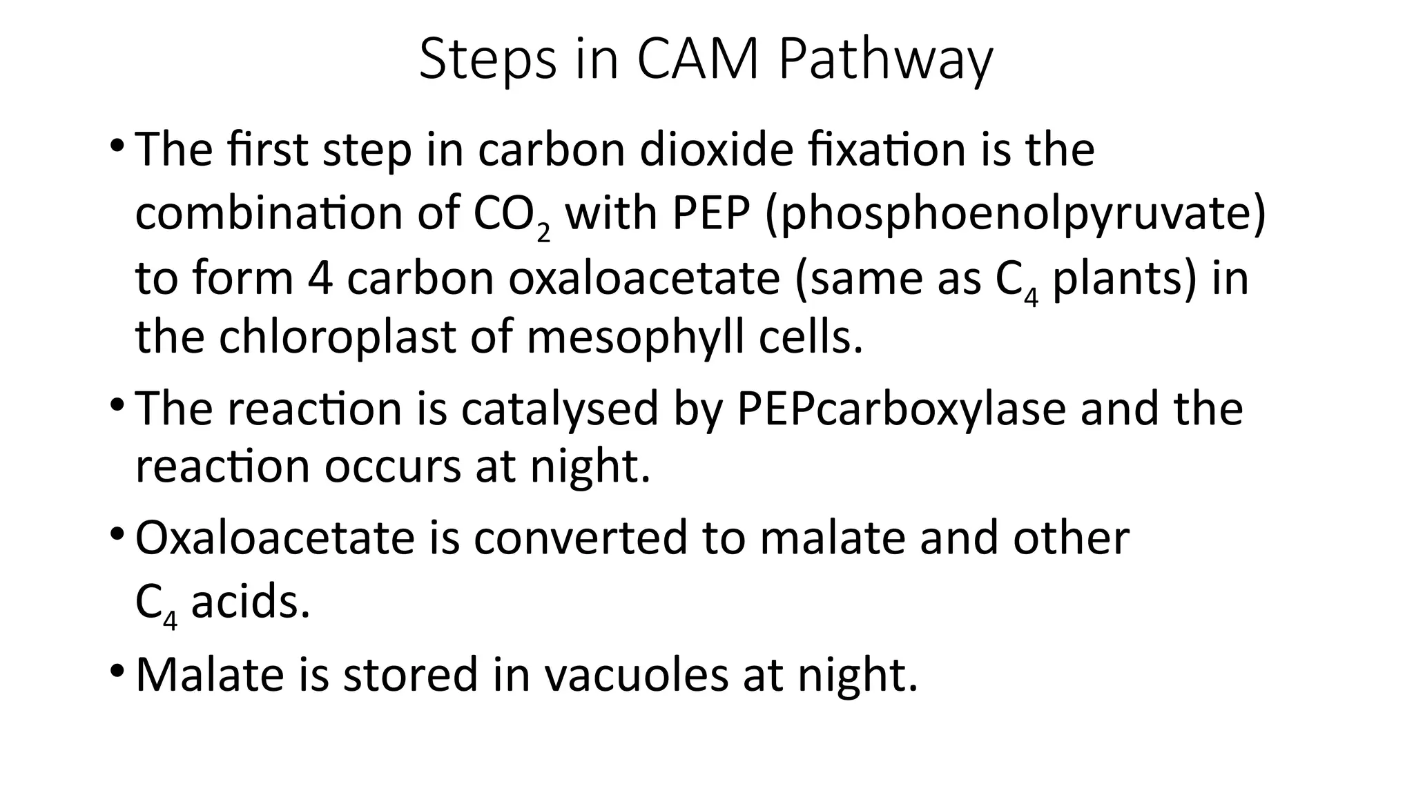 Steps in CAM Pathway
•The first step in carbon dioxide fixation is the
combination of CO2 with PEP (phosphoenolpyruvate)
to form 4 carbon oxaloacetate (same as C4 plants) in
the chloroplast of mesophyll cells.
•The reaction is catalysed by PEPcarboxylase and the
reaction occurs at night.
•Oxaloacetate is converted to malate and other
C4 acids.
•Malate is stored in vacuoles at night.
 