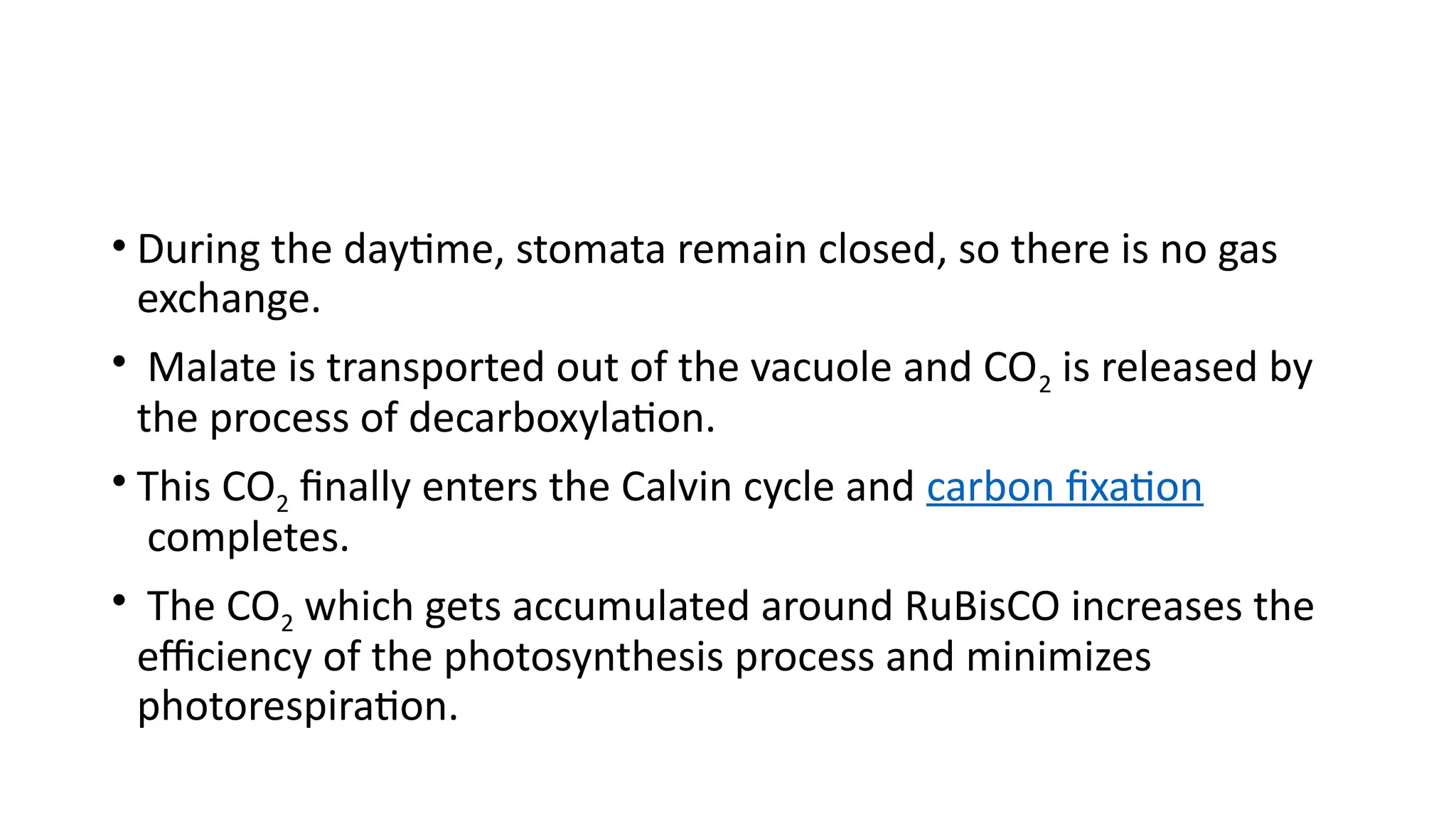 • During the daytime, stomata remain closed, so there is no gas
exchange.
• Malate is transported out of the vacuole and CO2 is released by
the process of decarboxylation.
• This CO2 finally enters the Calvin cycle and carbon fixation
completes.
• The CO2 which gets accumulated around RuBisCO increases the
efficiency of the photosynthesis process and minimizes
photorespiration.
 