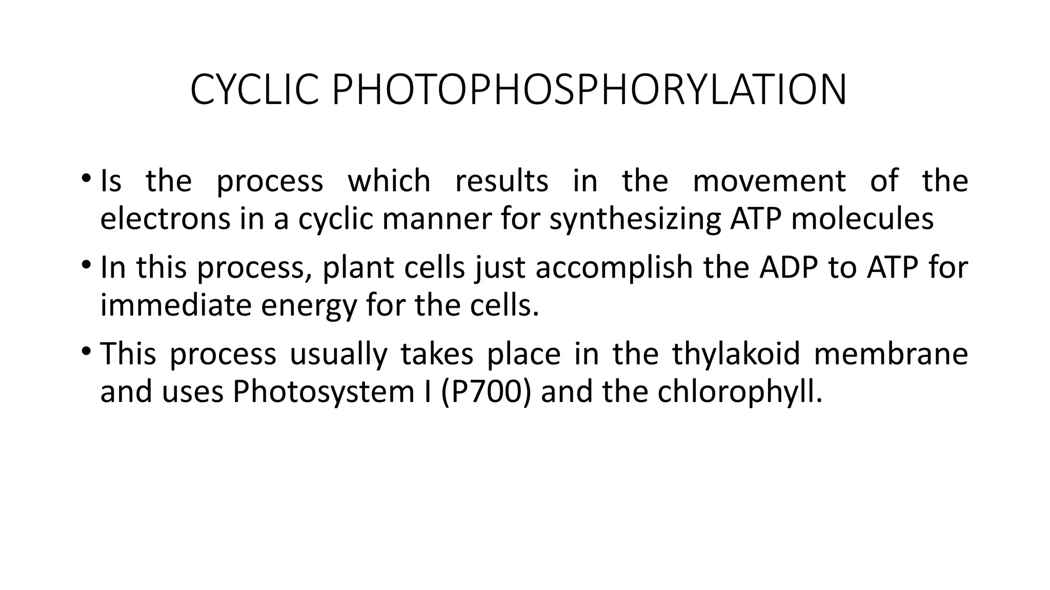CYCLIC PHOTOPHOSPHORYLATION
• Is the process which results in the movement of the
electrons in a cyclic manner for synthesizing ATP molecules
• In this process, plant cells just accomplish the ADP to ATP for
immediate energy for the cells.
• This process usually takes place in the thylakoid membrane
and uses Photosystem I (P700) and the chlorophyll.
 