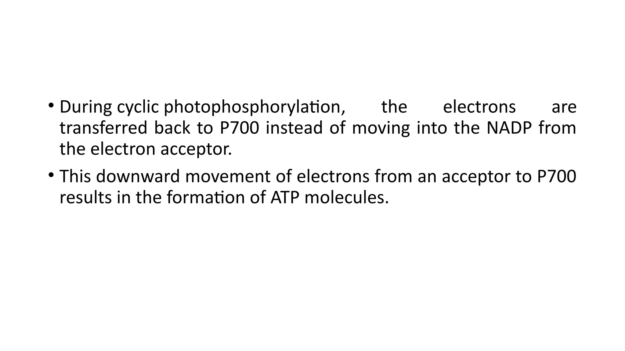• During cyclic photophosphorylation, the electrons are
transferred back to P700 instead of moving into the NADP from
the electron acceptor.
• This downward movement of electrons from an acceptor to P700
results in the formation of ATP molecules.
 