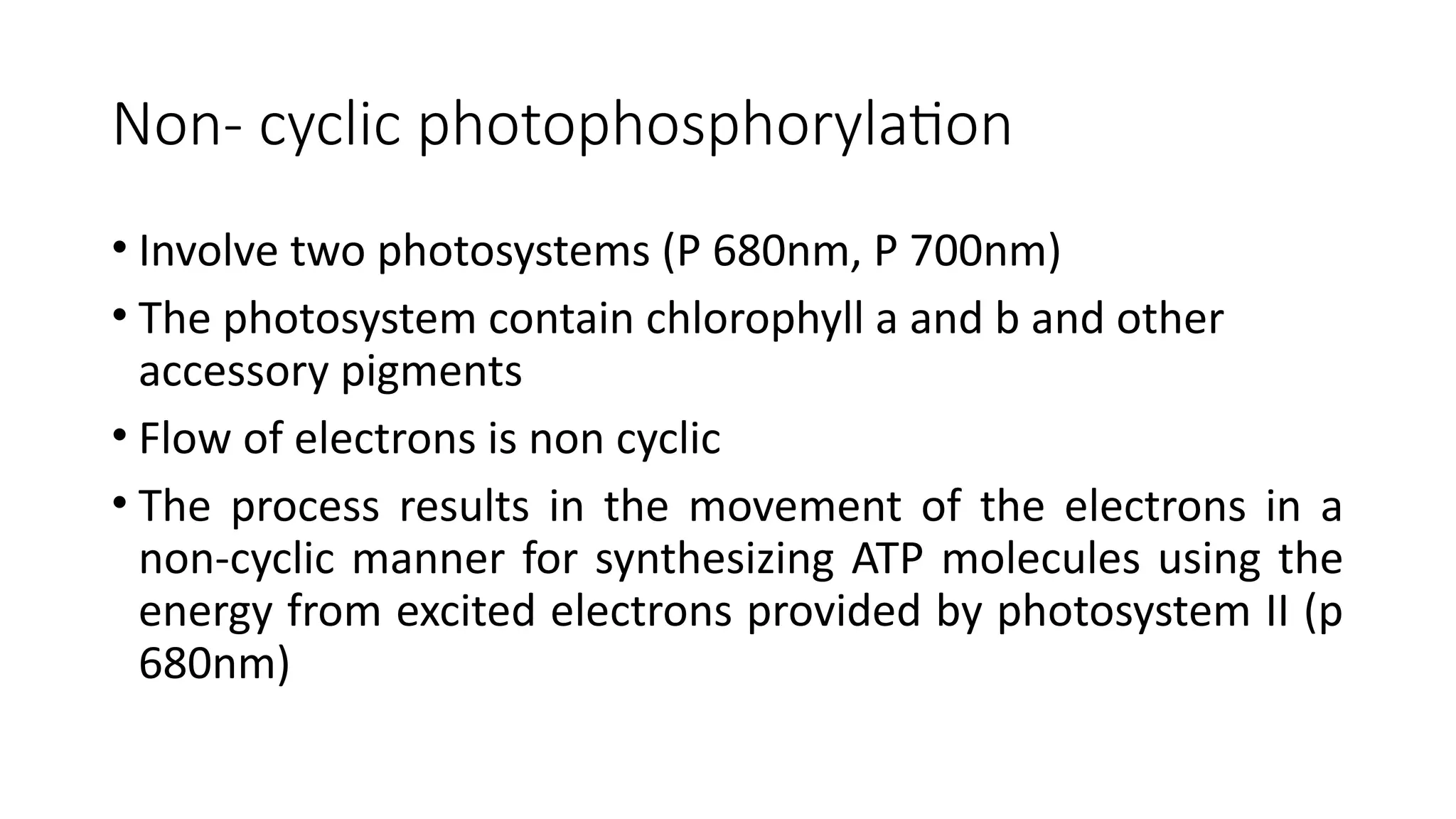 Non- cyclic photophosphorylation
• Involve two photosystems (P 680nm, P 700nm)
• The photosystem contain chlorophyll a and b and other
accessory pigments
• Flow of electrons is non cyclic
• The process results in the movement of the electrons in a
non-cyclic manner for synthesizing ATP molecules using the
energy from excited electrons provided by photosystem II (p
680nm)
 