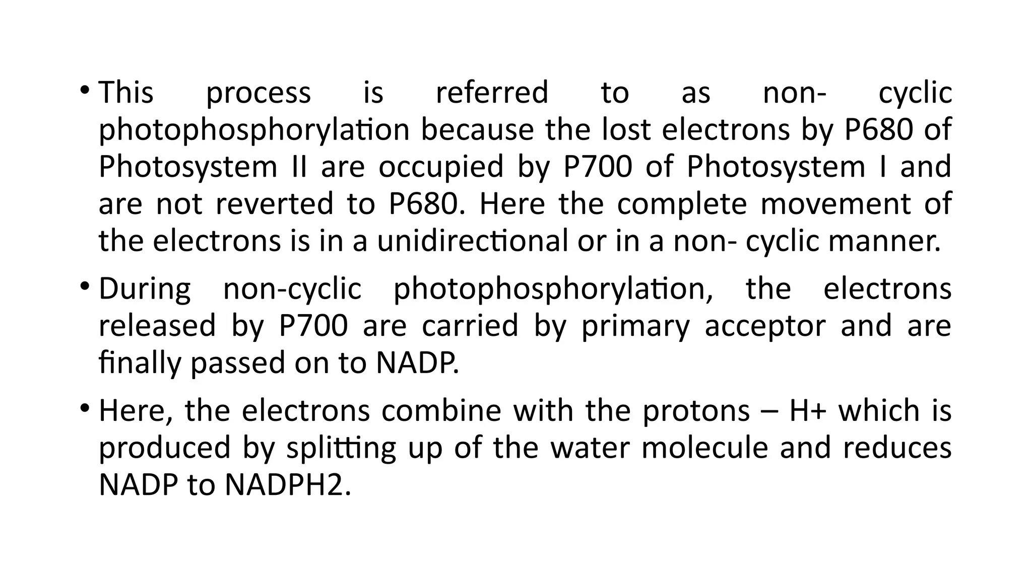 • This process is referred to as non- cyclic
photophosphorylation because the lost electrons by P680 of
Photosystem II are occupied by P700 of Photosystem I and
are not reverted to P680. Here the complete movement of
the electrons is in a unidirectional or in a non- cyclic manner.
• During non-cyclic photophosphorylation, the electrons
released by P700 are carried by primary acceptor and are
finally passed on to NADP.
• Here, the electrons combine with the protons – H+ which is
produced by splitting up of the water molecule and reduces
NADP to NADPH2.
 