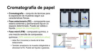 Cromatografía de papel
• Cromatografía – conjunto de técnicas para
la separación de muestras según sus
caracteristicas físicas.
• Fase estacionaria (FE) – componente que
estará contenido y permanecerá fija en un
espacio determinado. Puede ser sólida o
líquida. [papel de cromatografía]
• Fase móvil (FM) – compuesto químico, o
una mezcla sencilla de compuestos
químicos: [10% acetona en petrolium ether]
• debe fluir (moverse) a través de la fase
estacionaria.
• También arrastrará a la muestra obligándola a
atravesar la FE. Puede ser líquida o gaseosa.
 