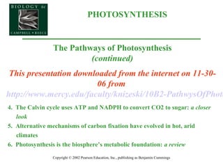 PHOTOSYNTHESIS
Copyright © 2002 Pearson Education, Inc., publishing as Benjamin Cummings
The Pathways of Photosynthesis
(continued)
This presentation downloaded from the internet on 11-30-
06 from
http://www.mercy.edu/faculty/knizeski/10B2-PathwysOfPhoto
.4. The Calvin cycle uses ATP and NADPH to convert CO2 to sugar: a closer
look
5. Alternative mechanisms of carbon fixation have evolved in hot, arid
climates
6. Photosynthesis is the biosphere’s metabolic foundation: a review
 