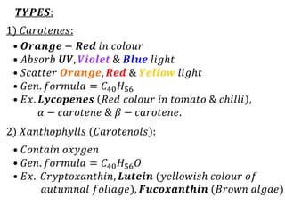 𝑻𝒀𝑷𝑬𝑺:
1) 𝐶𝑎𝑟𝑜𝑡𝑒𝑛𝑒𝑠:
2) 𝑋𝑎𝑛𝑡ℎ𝑜𝑝ℎ𝑦𝑙𝑙𝑠 (𝐶𝑎𝑟𝑜𝑡𝑒𝑛𝑜𝑙𝑠):
• 𝑶𝒓𝒂𝒏𝒈𝒆 − 𝑹𝒆𝒅 𝑖𝑛 𝑐𝑜𝑙𝑜𝑢𝑟
• 𝐴𝑏𝑠𝑜𝑟𝑏 𝑼𝑽, 𝑽𝒊𝒐𝒍𝒆𝒕 & 𝑩𝒍𝒖𝒆 𝑙𝑖𝑔ℎ𝑡
• 𝑆𝑐𝑎𝑡𝑡𝑒𝑟 𝑶𝒓𝒂𝒏𝒈𝒆, 𝑹𝒆𝒅 & 𝒀𝒆𝒍𝒍𝒐𝒘 𝑙𝑖𝑔ℎ𝑡
• 𝐺𝑒𝑛. 𝑓𝑜𝑟𝑚𝑢𝑙𝑎 = 𝐶40𝐻56
• 𝐸𝑥. 𝑳𝒚𝒄𝒐𝒑𝒆𝒏𝒆𝒔 𝑅𝑒𝑑 𝑐𝑜𝑙𝑜𝑢𝑟 𝑖𝑛 𝑡𝑜𝑚𝑎𝑡𝑜 & 𝑐ℎ𝑖𝑙𝑙𝑖 ,
𝛼 − 𝑐𝑎𝑟𝑜𝑡𝑒𝑛𝑒 & 𝛽 − 𝑐𝑎𝑟𝑜𝑡𝑒𝑛𝑒.
• 𝐶𝑜𝑛𝑡𝑎𝑖𝑛 𝑜𝑥𝑦𝑔𝑒𝑛
• 𝐺𝑒𝑛. 𝑓𝑜𝑟𝑚𝑢𝑙𝑎 = 𝐶40𝐻56𝑂
• 𝐸𝑥. 𝐶𝑟𝑦𝑝𝑡𝑜𝑥𝑎𝑛𝑡ℎ𝑖𝑛, 𝑳𝒖𝒕𝒆𝒊𝒏 (𝑦𝑒𝑙𝑙𝑜𝑤𝑖𝑠ℎ 𝑐𝑜𝑙𝑜𝑢𝑟 𝑜𝑓
𝑎𝑢𝑡𝑢𝑚𝑛𝑎𝑙 𝑓𝑜𝑙𝑖𝑎𝑔𝑒), 𝑭𝒖𝒄𝒐𝒙𝒂𝒏𝒕𝒉𝒊𝒏 (𝐵𝑟𝑜𝑤𝑛 𝑎𝑙𝑔𝑎𝑒)
 