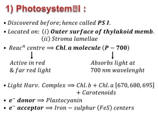 • 𝐷𝑖𝑠𝑐𝑜𝑣𝑒𝑟𝑒𝑑 𝑏𝑒𝑓𝑜𝑟𝑒; ℎ𝑒𝑛𝑐𝑒 𝑐𝑎𝑙𝑙𝑒𝑑 𝑷𝑺 𝑰.
• 𝐿𝑜𝑐𝑎𝑡𝑒𝑑 𝑜𝑛: 𝑖 𝑶𝒖𝒕𝒆𝒓 𝒔𝒖𝒓𝒇𝒂𝒄𝒆 𝒐𝒇 𝒕𝒉𝒚𝒍𝒂𝒌𝒐𝒊𝒅 𝒎𝒆𝒎𝒃.
𝑖𝑖 𝑆𝑡𝑟𝑜𝑚𝑎 𝑙𝑎𝑚𝑒𝑙𝑙𝑎𝑒
• 𝑅𝑒𝑎𝑐𝑛 𝑐𝑒𝑛𝑡𝑟𝑒 ⟹ 𝑪𝒉𝒍. 𝒂 𝒎𝒐𝒍𝒆𝒄𝒖𝒍𝒆 𝑷 − 𝟕𝟎𝟎
𝐴𝑐𝑡𝑖𝑣𝑒 𝑖𝑛 𝑟𝑒𝑑
& 𝑓𝑎𝑟 𝑟𝑒𝑑 𝑙𝑖𝑔ℎ𝑡
𝐴𝑏𝑠𝑜𝑟𝑏𝑠 𝑙𝑖𝑔ℎ𝑡 𝑎𝑡
700 𝑛𝑚 𝑤𝑎𝑣𝑒𝑙𝑒𝑛𝑔ℎ𝑡
• 𝐿𝑖𝑔ℎ𝑡 𝐻𝑎𝑟𝑣. 𝐶𝑜𝑚𝑝𝑙𝑒𝑥 ⟹ 𝐶ℎ𝑙. 𝑏 + 𝐶ℎ𝑙. 𝑎 670, 680, 695
+ 𝐶𝑎𝑟𝑜𝑡𝑒𝑛𝑜𝑖𝑑𝑠
• 𝒆− 𝒅𝒐𝒏𝒐𝒓 ⟹ 𝑃𝑙𝑎𝑠𝑡𝑜𝑐𝑦𝑎𝑛𝑖𝑛
• 𝒆− 𝒂𝒄𝒄𝒆𝒑𝒕𝒐𝒓 ⟹ 𝐼𝑟𝑜𝑛 − 𝑠𝑢𝑙𝑝ℎ𝑢𝑟 𝐹𝑒𝑆 𝑐𝑒𝑛𝑡𝑒𝑟𝑠
 
