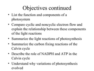 Objectives continued
• List the function and components of a
photosystem
• Compare cyclic and noncyclic electron flow and
explain the relationship between these components
of the light reactions
• Summarize the light reactions of photosynthesis
• Summarize the carbon fixing reactions of the
Calvin cycle
• Describe the role of NADPH and ATP in the
Calvin cycle
• Understand why variations of photosynthesis
evolved
 