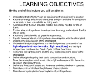 LEARNING OBJECTIVES
By the end of this lecture you will be able to:

•   Understand that ENERGY can be transformed from one form to another.
•   Know that energy exist in two forms; free energy - available for doing work
    or as heat - a form unavailable for doing work.
•   Appreciate that the Sun provides most of the energy needed for life on
    Earth.
•   Explain why photosynthesis is so important to energy and material flow for
    life on earth.
•   Know why plants tend to be green in appearance.
•   Equate the organelle of photosynthesis in eukaryotes with the chloroplast.
•   Describe the organization of the chloroplast.
•   Understand that photosynthesis is a two fold process composed of the
    light-dependent reactions (i.e., light reactions) and the light
    independent reactions (i.e. Calvin Cycle or Dark Reactions).
•   Tell where the light reactions and the CO2 fixation reactions occur in the
    chloroplast.
•   Define chlorophylls giving their basic composition and structure.
•   Draw the absorption spectrum of chlorophyll and compare it to the action
    spectrum of photosynthesis.
•   Define the Reaction Centers and Antennae and describe how it operates.
•   Describe cyclic photophosphorylation of photosynthesis.
•   Describe noncyclic photophosphorylation of photosynthesis.
 