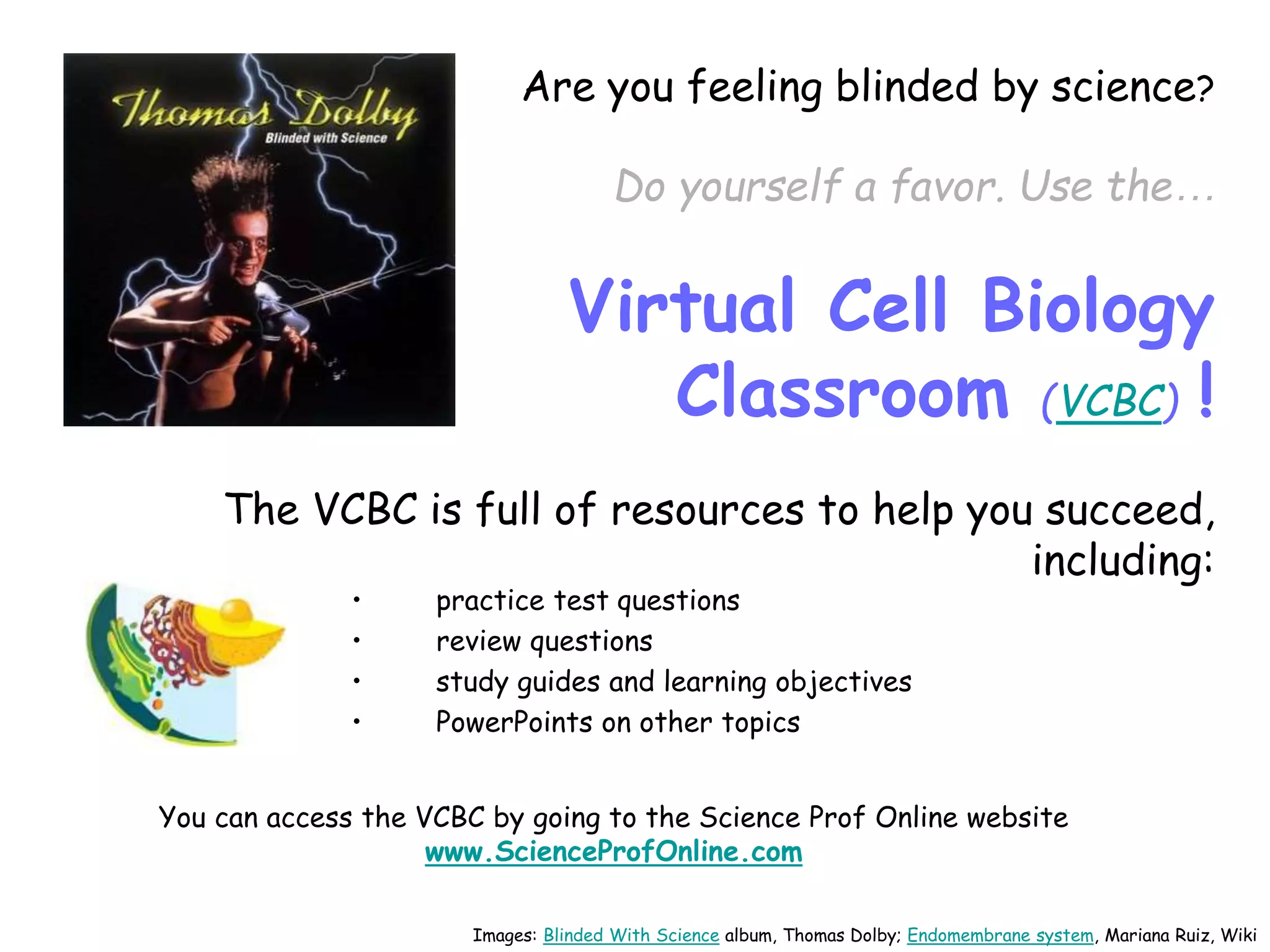 Are you feeling blinded by science?
Do yourself a favor. Use the…
Virtual Cell Biology
Classroom (VCBC) !
The VCBC is full of resources to help you succeed,
including:
• practice test questions
• review questions
• study guides and learning objectives
• PowerPoints on other topics
You can access the VCBC by going to the Science Prof Online website
www.ScienceProfOnline.com
Images: Blinded With Science album, Thomas Dolby; Endomembrane system, Mariana Ruiz, Wiki
 