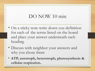 DO NOW 10 min
• On a sticky note write down you definition
for each of the terms listed on the board
and place your answer underneath each
heading.
• Discuss with neighbor your answers and
why you chose them
• ATP, autotroph, heterotroph, photosynthesis &
cellular respiration.
 