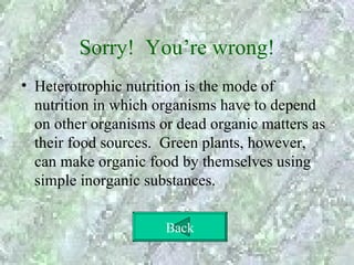 Sorry! You’re wrong!
• Heterotrophic nutrition is the mode of
  nutrition in which organisms have to depend
  on other organisms or dead organic matters as
  their food sources. Green plants, however,
  can make organic food by themselves using
  simple inorganic substances.

                      Back
 