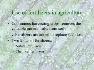 Use of fertilizers in agriculture
• Continuous harvesting crops removes the
  valuable mineral salts from soil
  ∴Fertilizers are added to replace such loss
• Two kinds of fertilizers:
  – Natural fertilizers
  – Chemical fertilizers
 