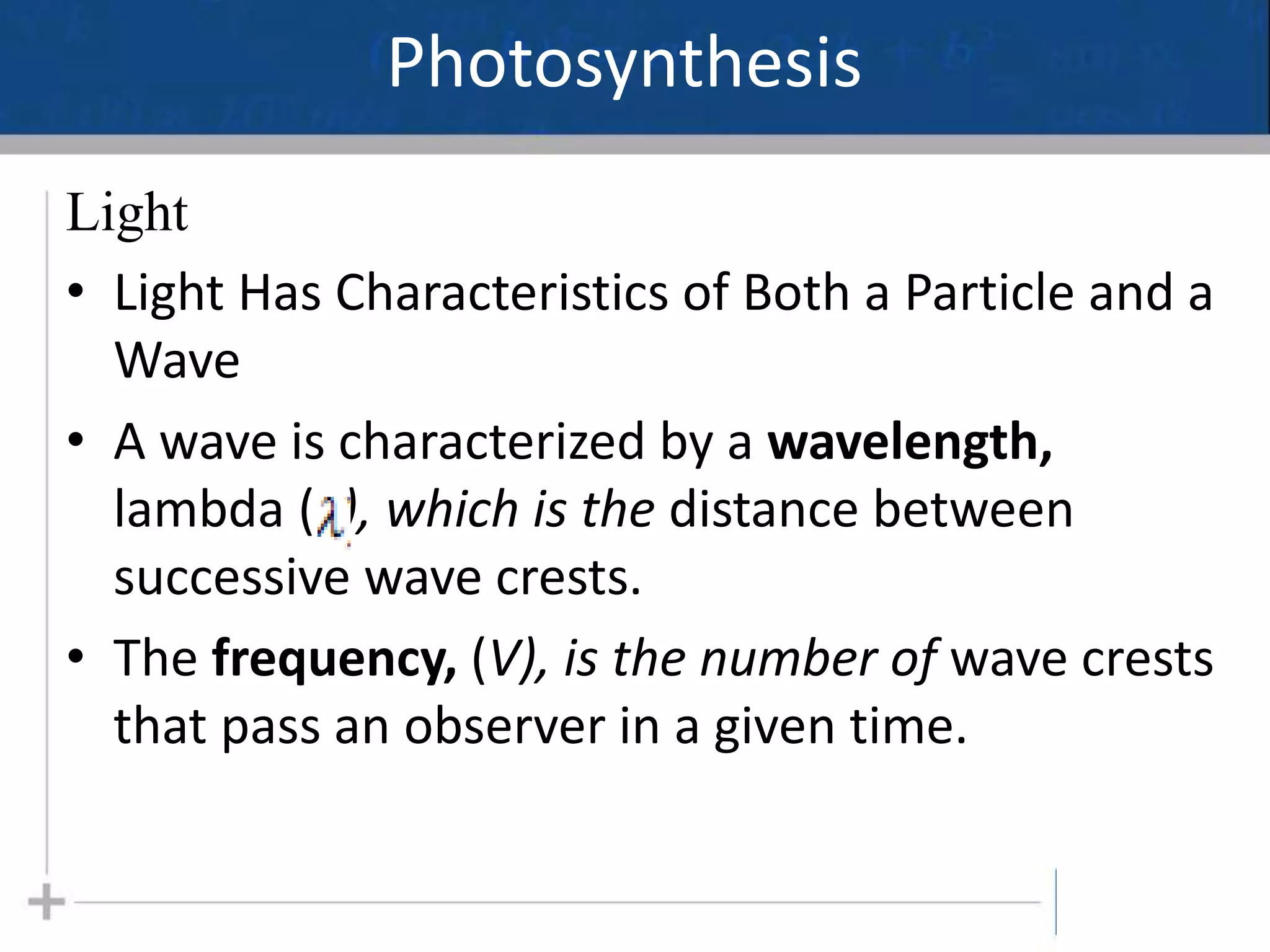 Photosynthesis
Light
• Light Has Characteristics of Both a Particle and a
Wave
• A wave is characterized by a wavelength,
lambda ( ), which is the distance between
successive wave crests.
• The frequency, (V), is the number of wave crests
that pass an observer in a given time.
5
 