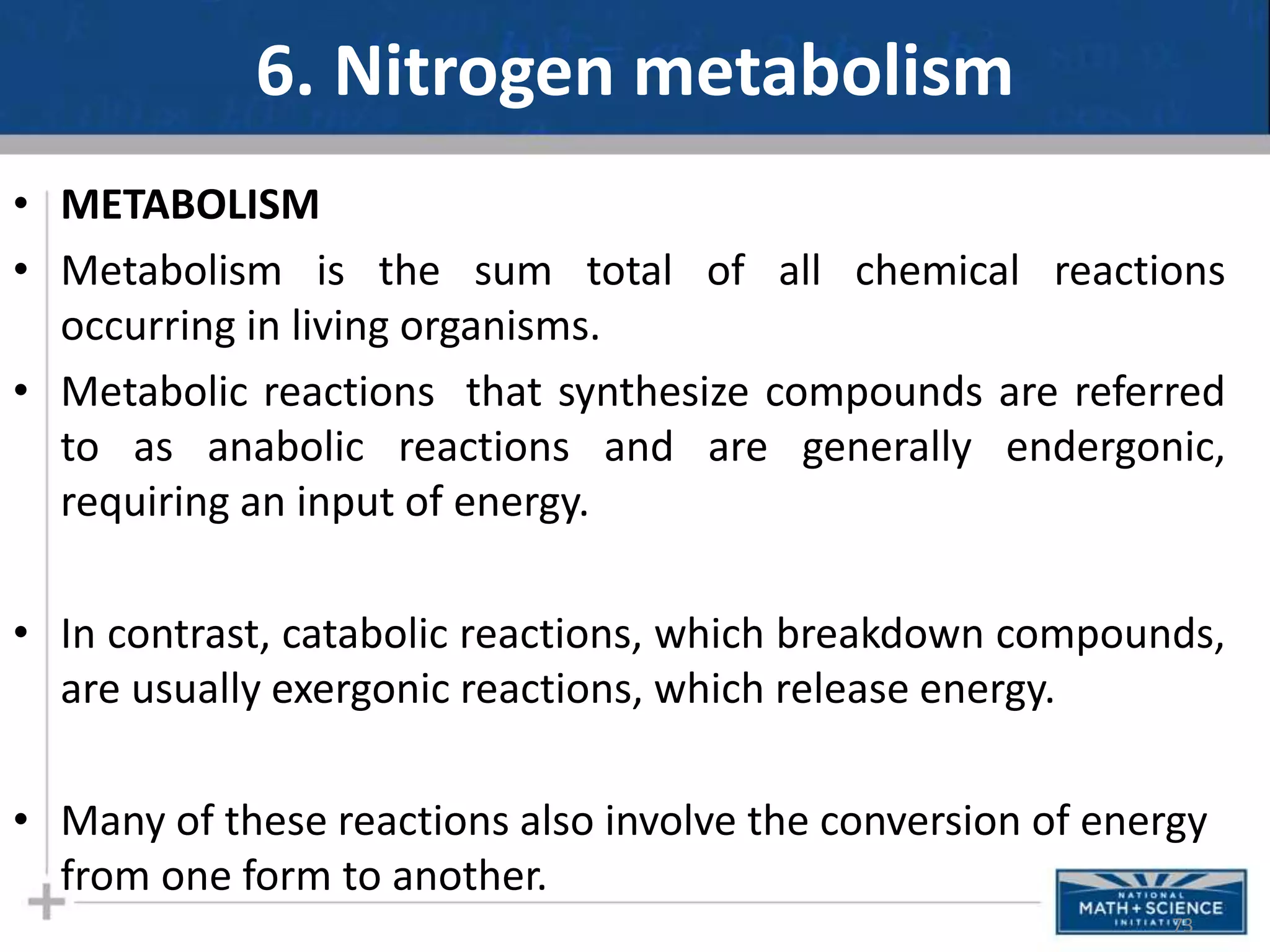 6. Nitrogen metabolism
• METABOLISM
• Metabolism is the sum total of all chemical reactions
occurring in living organisms.
• Metabolic reactions that synthesize compounds are referred
to as anabolic reactions and are generally endergonic,
requiring an input of energy.
• In contrast, catabolic reactions, which breakdown compounds,
are usually exergonic reactions, which release energy.
• Many of these reactions also involve the conversion of energy
from one form to another.
73
 