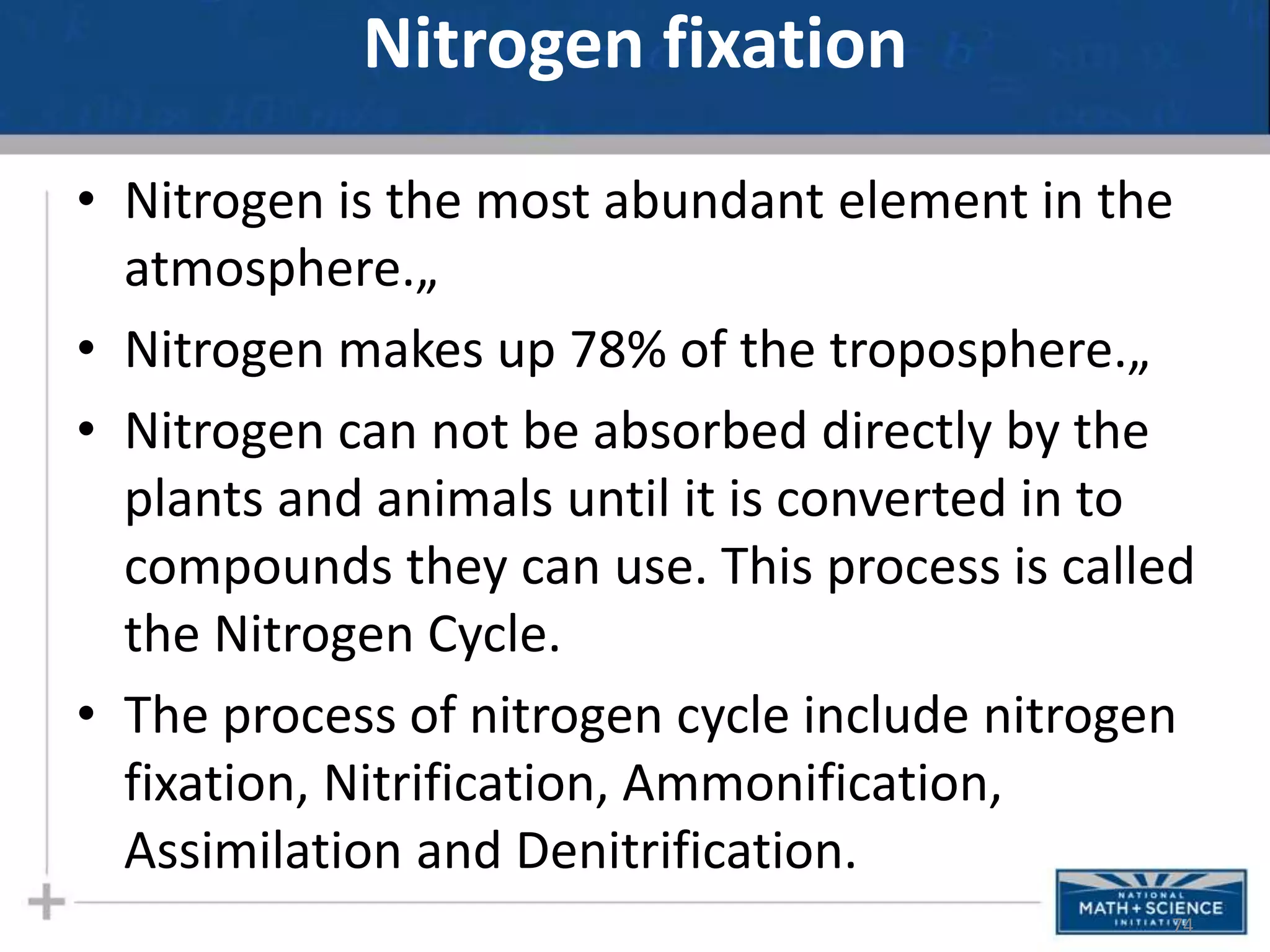 Nitrogen fixation
• Nitrogen is the most abundant element in the
atmosphere.„
• Nitrogen makes up 78% of the troposphere.„
• Nitrogen can not be absorbed directly by the
plants and animals until it is converted in to
compounds they can use. This process is called
the Nitrogen Cycle.
• The process of nitrogen cycle include nitrogen
fixation, Nitrification, Ammonification,
Assimilation and Denitrification.
74
 