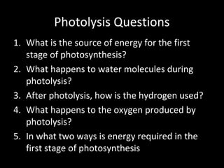 Photolysis Questions
1. What is the source of energy for the first
stage of photosynthesis?
2. What happens to water molecules during
photolysis?
3. After photolysis, how is the hydrogen used?
4. What happens to the oxygen produced by
photolysis?
5. In what two ways is energy required in the
first stage of photosynthesis
 