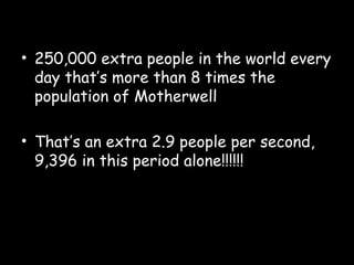 • 250,000 extra people in the world every
day that’s more than 8 times the
population of Motherwell
• That’s an extra 2.9 people per second,
9,396 in this period alone!!!!!!
 