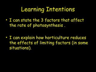 Learning Intentions
• I can state the 3 factors that affect
the rate of photosynthesis .
• I can explain how horticulture reduces
the effects of limiting factors (in some
situations).
 
