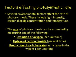 Factors affecting photosynthetic rate
• Several environmental factors affect the rate of
photosynthesis. These include light intensity,
carbon dioxide concentration and temperature.
• The rate of photosynthesis can be estimated by
measuring one of the following:
• Evolution of oxygen (per unit time)
• Uptake of carbon dioxide (per unit time)
• Production of carbohydrate (as increase in dry
weight ) per unit time
 