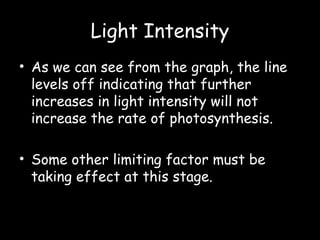 Light Intensity
• As we can see from the graph, the line
levels off indicating that further
increases in light intensity will not
increase the rate of photosynthesis.
• Some other limiting factor must be
taking effect at this stage.
 