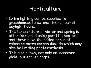 Horticulture
• Extra lighting can be supplied to
greenhouses to extend the number of
daylight hours.
• The temperature in winter and spring is
often increased using paraffin heaters,
and these have the added bonus of
releasing extra carbon dioxide which may
also be limiting photosynthesis.
• This also allows, not only an increased
yield, but earlier crops.
 