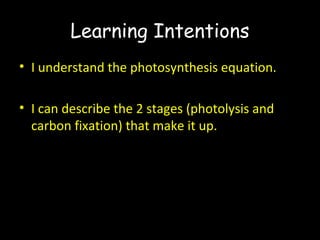 Learning Intentions
• I understand the photosynthesis equation.
• I can describe the 2 stages (photolysis and
carbon fixation) that make it up.
 