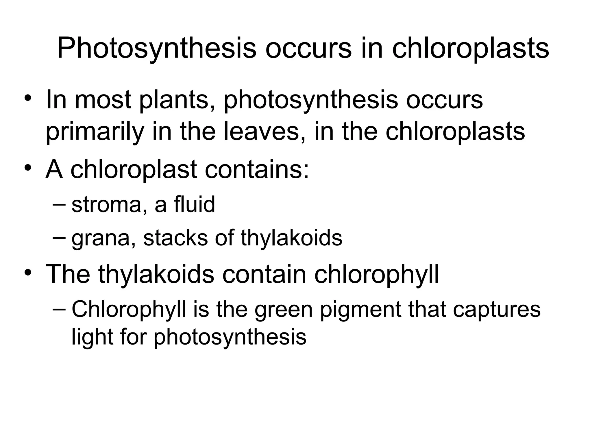• In most plants, photosynthesis occurs
primarily in the leaves, in the chloroplasts
• A chloroplast contains:
– stroma, a fluid
– grana, stacks of thylakoids
• The thylakoids contain chlorophyll
– Chlorophyll is the green pigment that captures
light for photosynthesis
Photosynthesis occurs in chloroplasts
 