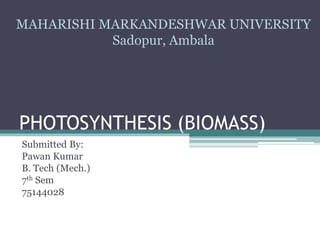 PHOTOSYNTHESIS (BIOMASS)
Submitted By:
Pawan Kumar
B. Tech (Mech.)
7th Sem
75144028
MAHARISHI MARKANDESHWAR UNIVERSITY
Sadopur, Ambala
 