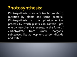 Photosynthesis is an autotrophic mode of
nutrition by plants and some bacteria.
Photosynthesis is the physio-chemical
process by which plants can convert light
energy into chemical energy, in the form of
carbohydrate from simple inorganic
substances like atmospheric carbon dioxide
and water
 