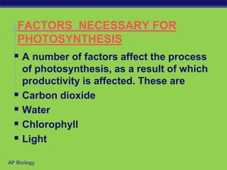AP Biology
FACTORS NECESSARY FOR
PHOTOSYNTHESIS
 A number of factors affect the process
of photosynthesis, as a result of which
productivity is affected. These are
 Carbon dioxide
 Water
 Chlorophyll
 Light
 