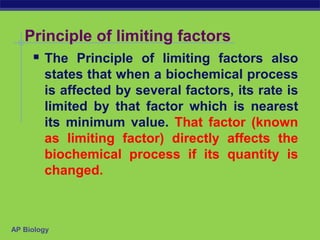 AP Biology
Principle of limiting factors
 The Principle of limiting factors also
states that when a biochemical process
is affected by several factors, its rate is
limited by that factor which is nearest
its minimum value. That factor (known
as limiting factor) directly affects the
biochemical process if its quantity is
changed.
 