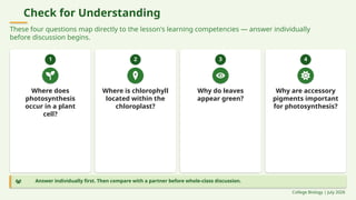 Check for Understanding
These four questions map directly to the lesson's learning competencies — answer individually
before discussion begins.
1
Where does
photosynthesis
occur in a plant
cell?
2
Where is chlorophyll
located within the
chloroplast?
3
Why do leaves
appear green?
4
Why are accessory
pigments important
for photosynthesis?
Answer individually first. Then compare with a partner before whole-class discussion.
College Biology | July 2026
 