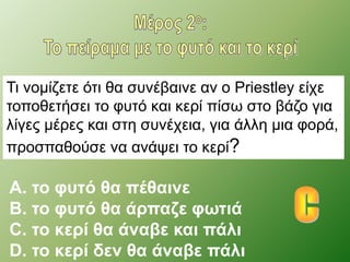Τι νομίζετε ότι θα συνέβαινε αν ο Priestley είχε 
τοποθετήσει το φυτό και κερί πίσω στο βάζο για 
λίγες μέρες και στη συνέχεια, για άλλη μια φορά, 
προσπαθούσε να ανάψει το κερί? 
A. το φυτό θα πέθαινε 
B. το φυτό θα άρπαζε φωτιά 
C. το κερί θα άναβε και πάλι 
D. το κερί δεν θα άναβε πάλι 
 