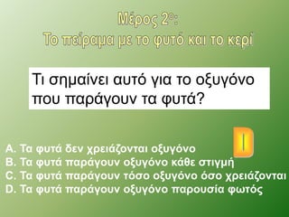 Τι σημαίνει αυτό για το οξυγόνο 
που παράγουν τα φυτά? 
A. Τα φυτά δεν χρειάζονται οξυγόνο 
B. Τα φυτά παράγουν οξυγόνο κάθε στιγμή 
C. Τα φυτά παράγουν τόσο οξυγόνο όσο χρειάζονται 
D. Τα φυτά παράγουν οξυγόνο παρουσία φωτός 
 