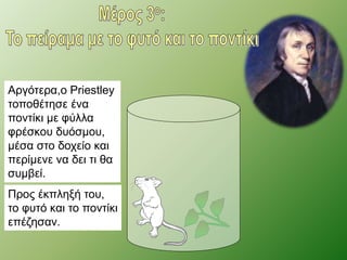 Αργότερα,ο Priestley 
τοποθέτησε ένα 
ποντίκι με φύλλα 
φρέσκου δυόσμου, 
μέσα στο δοχείο και 
περίμενε να δει τι θα 
συμβεί. 
Προς έκπληξή του, 
το φυτό και το ποντίκι 
επέζησαν. 
 