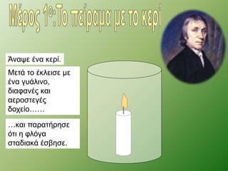 Άναψε ένα κερί. 
Μετά το έκλεισε με 
ένα γυάλινο, 
διαφανές και 
αεροστεγές 
δοχείο…… 
…και παρατήρησε 
ότι η φλόγα 
σταδιακά έσβησε. 
 