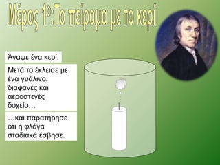 Άναψε ένα κερί. 
Μετά το έκλεισε με 
ένα γυάλινο, 
διαφανές και 
αεροστεγές 
δοχείο… 
…και παρατήρησε 
ότι η φλόγα 
σταδιακά έσβησε. 
 