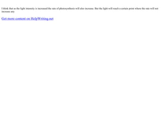 I think that as the light intensity is increased the rate of photosynthesis will also increase. But the light will reach a certain point where the rate will not
increase any
Get more content on HelpWriting.net
 