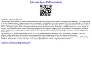 Literature Review On Photosynthesis
Introduction and Literature Review
Plants and some organisms use the process of photosynthesis to transform light energy into chemical energy and other constituents. This study focuses
on the rate of photosynthesis. The photosynthesis rate is influenced by several factors such as the amount of chlorophyll (Benckiser, 2014). The rate of
photosynthesis is determined by photosynthesis concentration (Campbell, 2006). The chlorophyll absorbs sunlight, which activates the photosynthesis
process. Chlorophyll in green plants reflects green light. Furthermore, green plants contain carotene and xanthophyll (Benckiser, 2014). Though, the
effects of both chlorophyll a and b outshine the effects of xanthophyll and carotene (Campbell, 2006). The technique of chromatography is suitable
method to analyze and compare pigments of photosynthesis. This research used the method of chromatography to compare and analyze pigments of
photosynthesis.
The regulation of the amount of the light that falls on the plant is another technique of measuring rate of photosynthesis (Campbell, 2006). The
influence of light on the rate of photosynthesis was determined by controlling the distance between the plant and the light source.
Studies show that the rate of photosynthesis is directly affected by the light color in which the plant is exposed to (Iancu and Chilom, 2015). On the
other hand, the plants that are nearer to the light source carry out photosynthesis faster as compared to plants that are at a
Get more content on HelpWriting.net
 