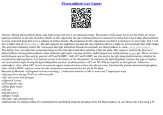 Photosynthesis Lab Report
Abstract: During photosynthesis plants take light energy and turn it into chemical energy. The purpose of the study was to test the effect of various
lighting conditions on the rate of photosynthesis. In this experiment the rate of photosynthesis is measured by timing how long it takes photosynthesis
to occur in ten leaf disks that are in a solution of carbon dioxide. The prediction for this experiment was that if a plant receives more light, then it will
have a higher rate of photosynthesis. The data supports the hypothesis, because the rate of photosynthesis is higher in direct sunlight than in the shade.
This experiment untimely lead to the conclusions that light and carbon dioxide are necessary for photosynthesis to occur....show more content...
This light is then converted into a chemical energy by the chlorophyll and other pigments within the plant. This energy is used for the process of
photosynthesis. During photosynthesis, water molecules split apart, releasing electrons and hydrogen ions and producing oxygen gas. These electrons
and hydrogen ions are then used to generate ATP and NADPH. Both ATP and NADPH are also used in the light independent reaction, which is the
second part of photosynthesis. This reaction occurs in the stroma of the chloroplasts. In contrast to the light dependent reaction, this type of reaction
can occur without light. During the light independent reactions of photosynthesis ATP and NADPH are required to form glucose. Adenosine
triphosphate, often called ATP, is used to construct organic molecules from carbon dioxide and water. Nicotinamide adenine dinucleotide phosphate,
often called NADPH, reduces carbon dioxide and produces monosaccharides for use by the plant.
Materials & Methods: пѓјPrepared solution containing 1.5 sodium bicarbonate in 300 ml water and 2 drops liquid soap
пѓјLarge plastic syringe 20–65 ml with no needle
пѓј#3 cork borer with plungers
пѓјSpinach Leaves
пѓјTwo plastic cups
пѓјOne glass beaker
пѓјTimer
пѓјLight source
пѓјPaper Towels
пѓјCover: Cup covered by foil
пѓјMouse pad for cutting surface This experiment was performed using the procedure from the Photosynthesis in Leaf Disks Lab. First using a #3
 