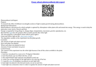 Essay about photosynthesis lab report
Photosynthesis Lab Report
Purpose:
To research the effect of different wavelengths (colors) of light on plant growth during photosynthesis.
Background Information:
Photosynthesis is the process by which sunlight is captured by chloroplasts within plant cells and turned into energy. This energy is used to help the
plant grow roots, leaves, flowers and fruit.
Energy is required by living things to: change shape, transportation, movement, growth, reproduction, etc.
Red and blue light have the greatest effect on plant growth after white light
The main pigment is chlorophyll which reflects green lights l
Green and yellow light are the...show more content...
The dependent variable in this experiment was the plant growth.
Constants:
The amount of light each plant received
How each plant was planted
Where each plant was planted (in box)
Amount of water each plant was given
Control Group
The control in this experiment was the white light because it has all the colors available to the plant.
Procedure:
1. Each box was placed in a room set to 70 degrees Fahrenheit
2. Each Styrofoam cup was filled with 4oz. of soil
3. One ungerminated sugar snap pea was planted in each cup
4. A hole was cut big enough for the light bulb to fit in the top of the box
5. A specificcolor of cellophane was placed on each light bulb
6. Each light was placed in the hole previously cut out on each box.
7. Each light was connected a timer in order to regulate the amount of light each plant received
 