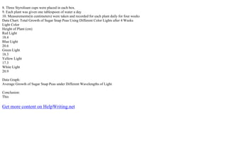 8. Three Styrofoam cups were placed in each box.
9. Each plant was given one tablespoon of water a day
10. Measurements(in centimeters) were taken and recorded for each plant daily for four weeks
Data Chart: Total Growth of Sugar Snap Peas Using Different Color Lights after 4 Weeks
Light Color
Height of Plant (cm)
Red Light
18.4
Blue Light
20.6
Green Light
18.3
Yellow Light
17.3
White Light
20.9
Data Graph:
Average Growth of Sugar Snap Peas under Different Wavelengths of Light
Conclusion:
This
Get more content on HelpWriting.net
 
