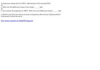 10. Keep your settings from 9c (25В°C, light intensity of 20, increased CO2).
48
a. What were the bubbles per minute at this setting? ______ bpm
40
b. Now increase the temperature to 40В°C. What were your bubbles per minute? ______ bpm
c. Based on your data, how does an increase in temperature affect the rate of photosynthesis?
It decreased or slowed the rate of
Get more content on HelpWriting.net
 